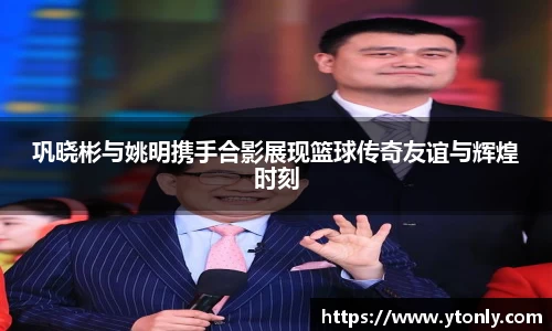 巩晓彬与姚明携手合影展现篮球传奇友谊与辉煌时刻